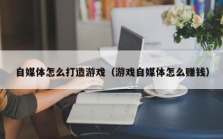 自媒体怎么打造游戏（游戏自媒体怎么赚钱）