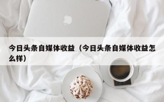 今日头条自媒体收益（今日头条自媒体收益怎么样）