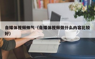 自媒体视频帅气（自媒体视频做什么内容比较好）