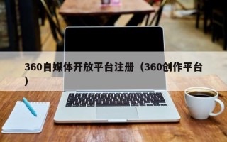 360自媒体开放平台注册（360创作平台）