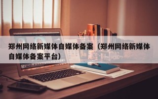 郑州网络新媒体自媒体备案（郑州网络新媒体自媒体备案平台）