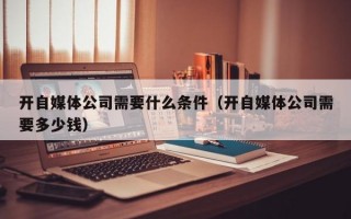 开自媒体公司需要什么条件（开自媒体公司需要多少钱）