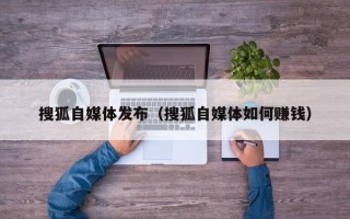 搜狐自媒体发布（搜狐自媒体如何赚钱）