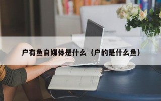 户有鱼自媒体是什么（户的是什么鱼）