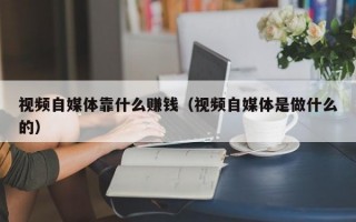 视频自媒体靠什么赚钱（视频自媒体是做什么的）