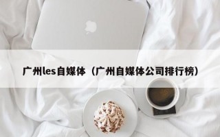 广州les自媒体（广州自媒体公司排行榜）