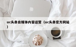 uc头条自媒体内容运营（uc头条官方网站）