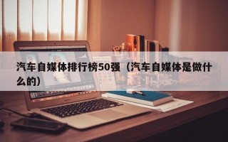 汽车自媒体排行榜50强（汽车自媒体是做什么的）