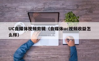 UC自媒体视频剪辑（自媒体uc视频收益怎么样）