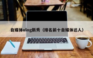 自媒体vlog新秀（排名前十自媒体达人）