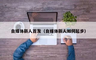 自媒体新人首发（自媒体新人如何起步）