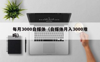 每月3000自媒体（自媒体月入3000难吗）