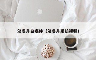 尔冬升自媒体（尔冬升采访视频）