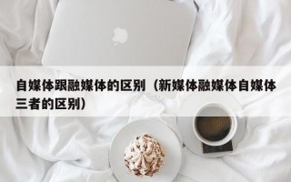 自媒体跟融媒体的区别（新媒体融媒体自媒体三者的区别）